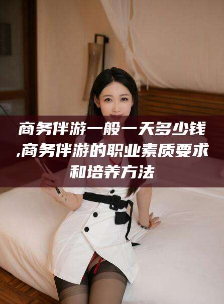 海宁商务伴游一般一天多少钱,商务伴游的职业素质要求和培养方法