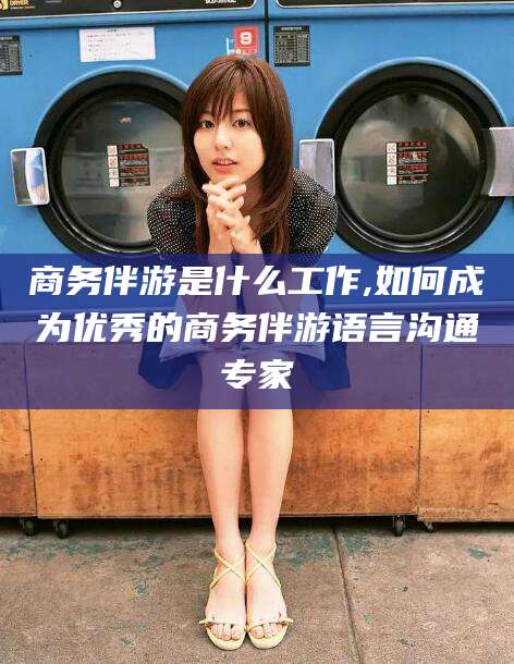 海宁商务伴游是什么工作,如何成为优秀的商务伴游语言沟通专家