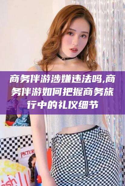 海宁商务伴游涉嫌违法吗,商务伴游如何把握商务旅行中的礼仪细节