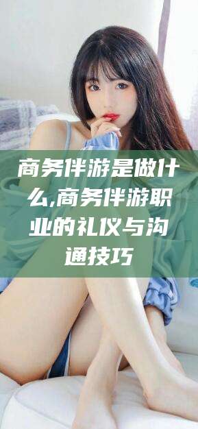 海宁商务伴游是做什么,商务伴游职业的礼仪与沟通技巧