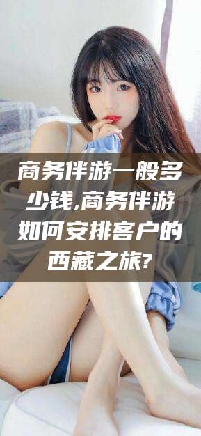 商务伴游一般多少钱,商务伴游如何安排客户的西藏之旅?