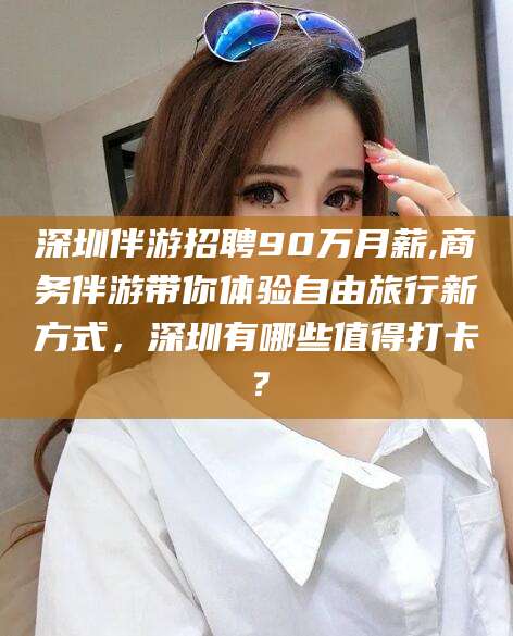 海宁深圳伴游招聘90万月薪,商务伴游带你体验自由旅行新方式，深圳有哪些值得打卡？