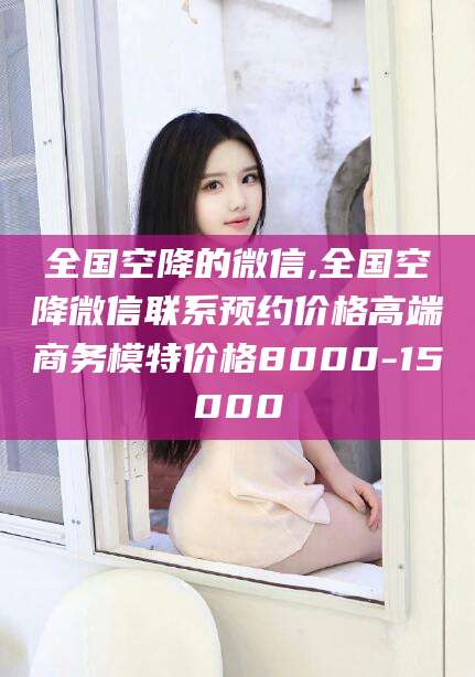 海宁全国空降的微信,全国空降微信联系预约价格高端商务模特价格8000-15000