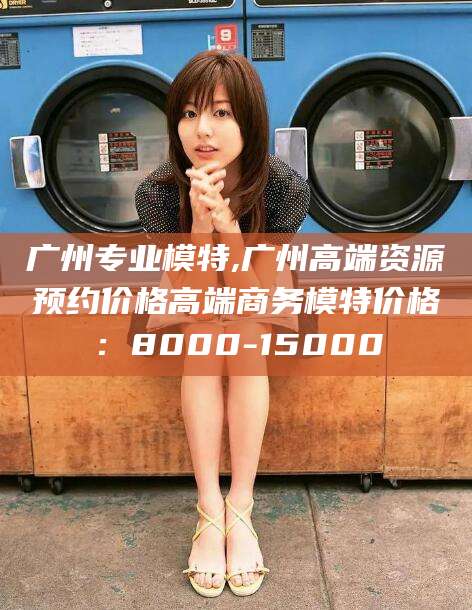 海宁广州专业模特,广州高端资源预约价格高端商务模特价格：8000-15000