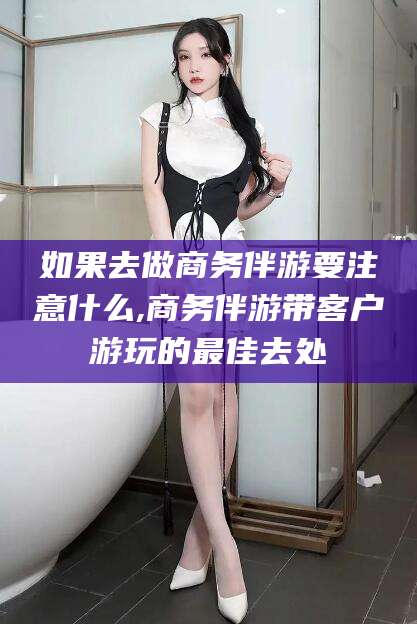 海宁如果去做商务伴游要注意什么,商务伴游带客户游玩的最佳去处