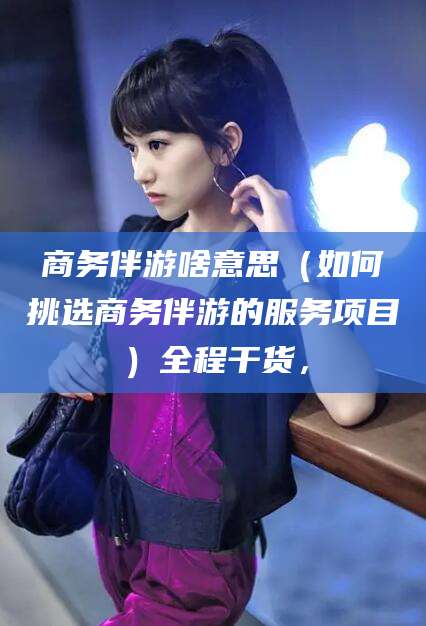 海宁商务伴游啥意思（如何挑选商务伴游的服务项目）全程干货，