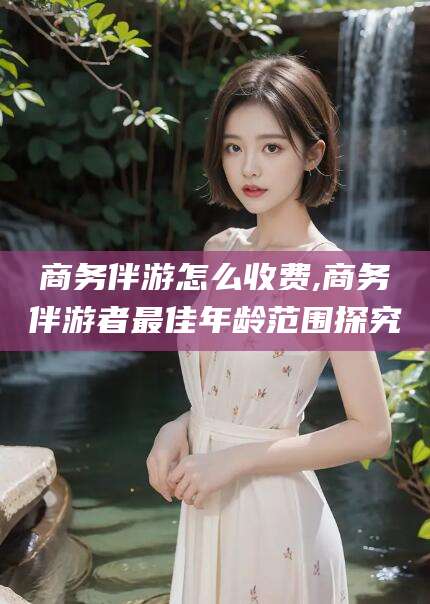海宁商务伴游怎么收费,商务伴游者最佳年龄范围探究