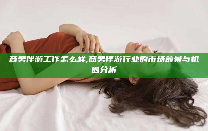 海宁商务伴游工作怎么样,商务伴游行业的市场前景与机遇分析