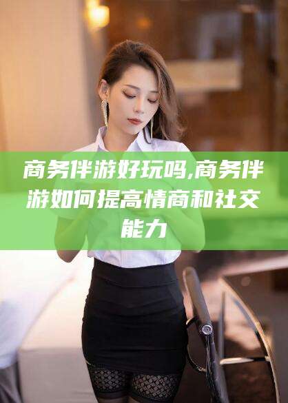 海宁商务伴游好玩吗,商务伴游如何提高情商和社交能力